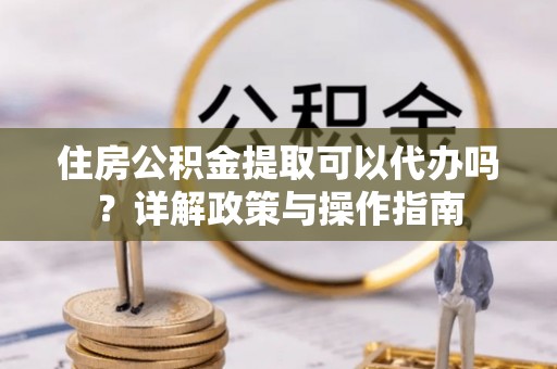 靖西住房公积金提取可以代办吗？详解政策与操作指南
