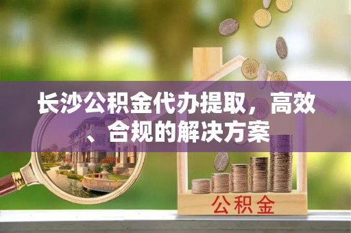 靖西长沙公积金代办提取，高效、合规的解决方案