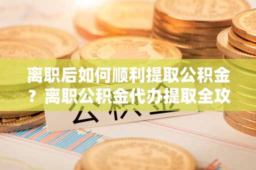 靖西离职后如何顺利提取公积金？离职公积金代办提取全攻略