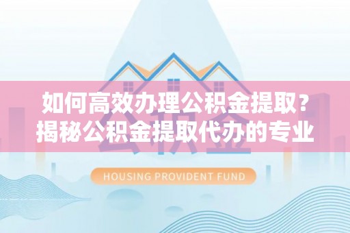 靖西如何高效办理公积金提取？揭秘公积金提取代办的专业服务