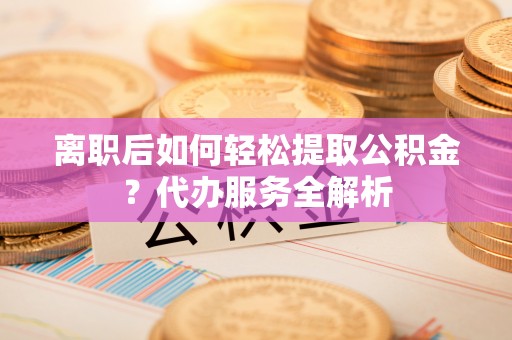 靖西离职后如何轻松提取公积金？代办服务全解析