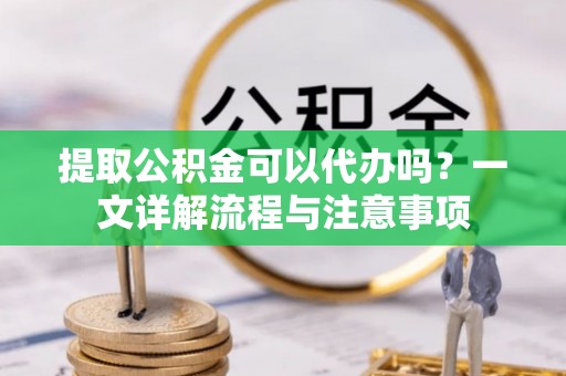 靖西提取公积金可以代办吗？一文详解流程与注意事项