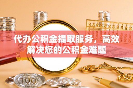 靖西代办公积金提取服务，高效解决您的公积金难题