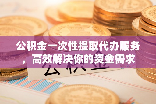 靖西公积金一次性提取代办服务，高效解决你的资金需求