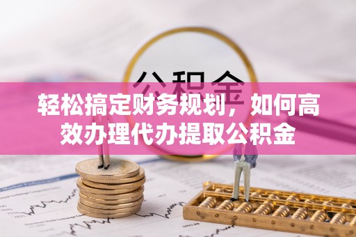 靖西轻松搞定财务规划，如何高效办理代办提取公积金