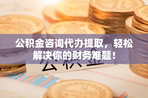 靖西公积金咨询代办提取，轻松解决你的财务难题！