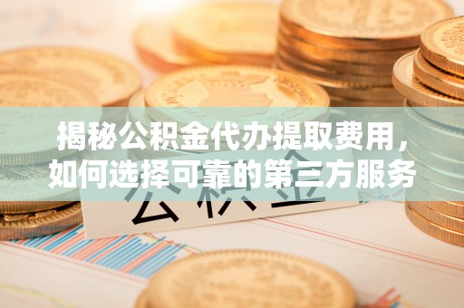 靖西揭秘公积金代办提取费用，如何选择可靠的第三方服务