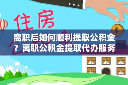 靖西离职后如何顺利提取公积金？离职公积金提取代办服务帮你搞定！