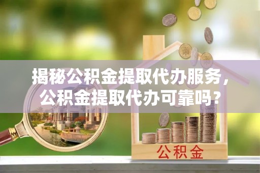 靖西揭秘公积金提取代办服务，公积金提取代办可靠吗？