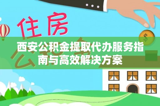 靖西西安公积金提取代办服务指南与高效解决方案