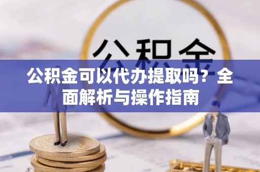 靖西公积金可以代办提取吗？全面解析与操作指南