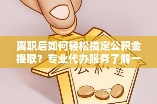 靖西离职后如何轻松搞定公积金提取？专业代办服务了解一下