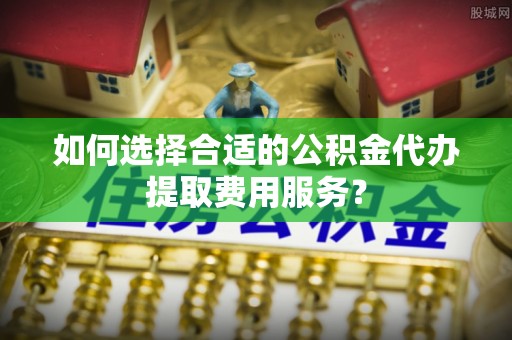 靖西如何选择合适的公积金代办提取费用服务？