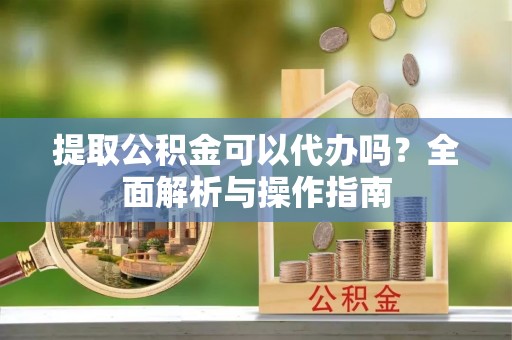 靖西提取公积金可以代办吗？全面解析与操作指南