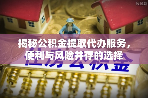 靖西揭秘公积金提取代办服务，便利与风险并存的选择