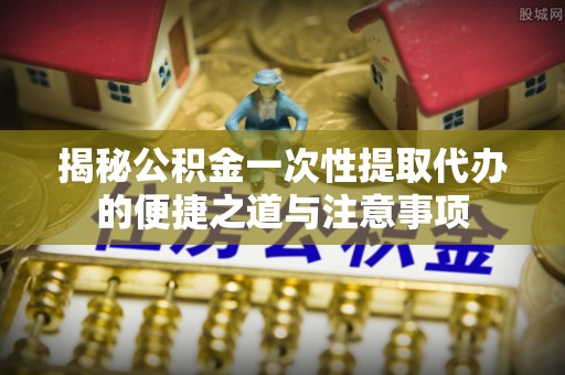 靖西揭秘公积金一次性提取代办的便捷之道与注意事项
