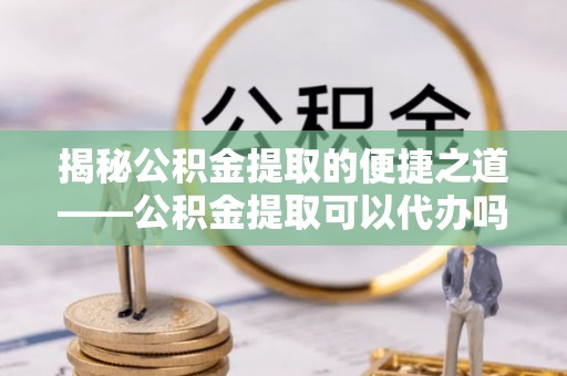 靖西揭秘公积金提取的便捷之道——公积金提取可以代办吗？