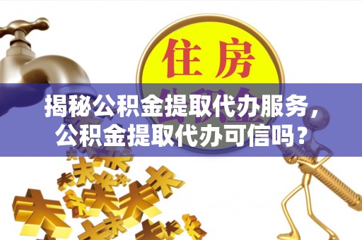 靖西揭秘公积金提取代办服务，公积金提取代办可信吗？