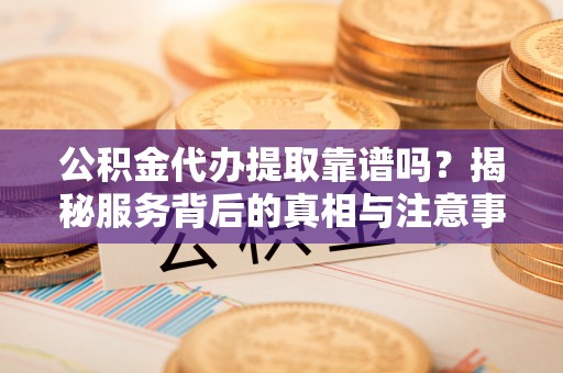 靖西公积金代办提取靠谱吗？揭秘服务背后的真相与注意事项