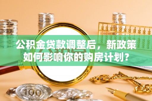 靖西公积金贷款调整后，新政策如何影响你的购房计划？