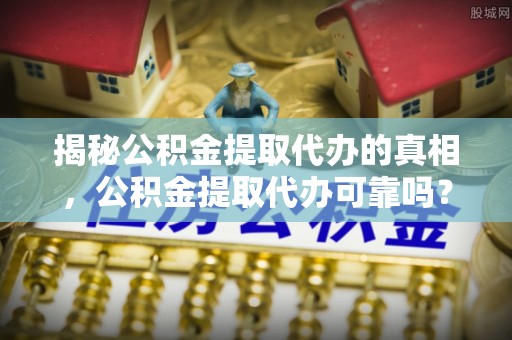 靖西揭秘公积金提取代办的真相，公积金提取代办可靠吗？