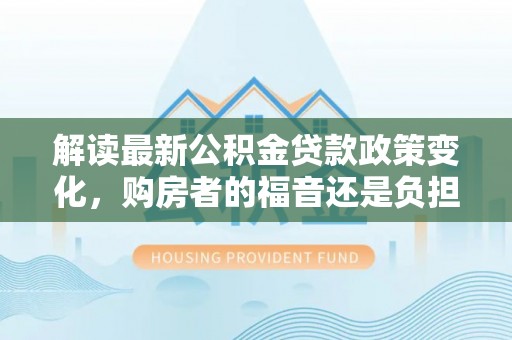 靖西解读最新公积金贷款政策变化，购房者的福音还是负担？