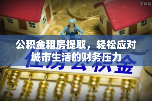 靖西公积金租房提取，轻松应对城市生活的财务压力