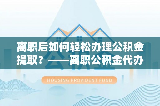 靖西离职后如何轻松办理公积金提取？——离职公积金代办提取服务详解