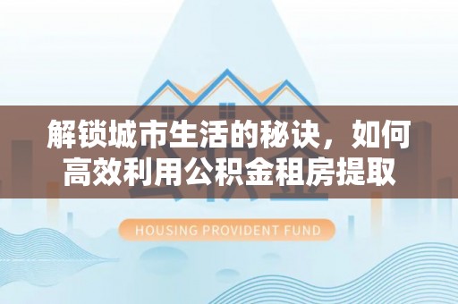 靖西解锁城市生活的秘诀，如何高效利用公积金租房提取