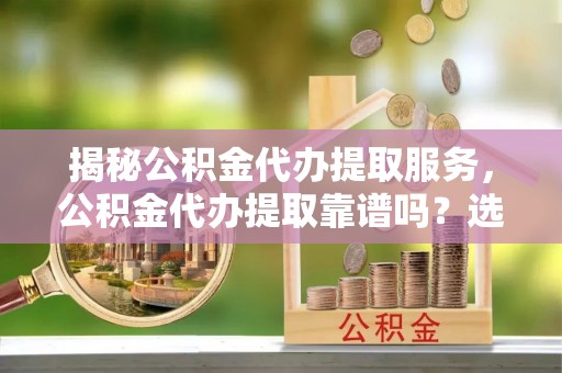 靖西揭秘公积金代办提取服务，公积金代办提取靠谱吗？选择前你需要知道这些！