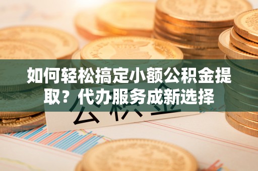 靖西如何轻松搞定小额公积金提取？代办服务成新选择
