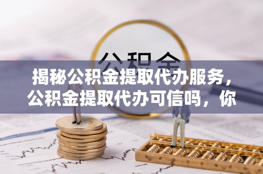 靖西揭秘公积金提取代办服务，公积金提取代办可信吗，你需要知道的真相