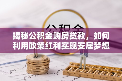 靖西揭秘公积金购房贷款，如何利用政策红利实现安居梦想