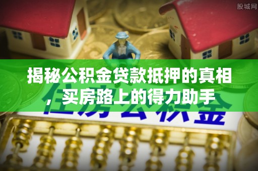 靖西揭秘公积金贷款抵押的真相，买房路上的得力助手