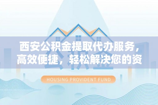 靖西西安公积金提取代办服务，高效便捷，轻松解决您的资金需求