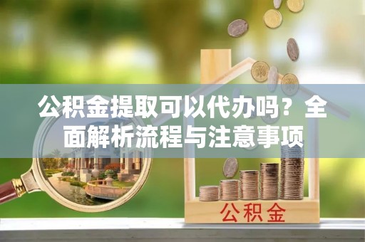 靖西公积金提取可以代办吗？全面解析流程与注意事项