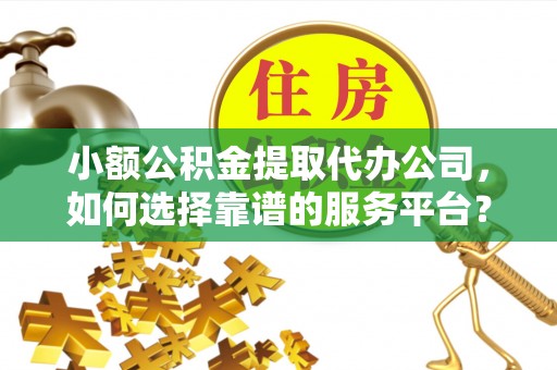 靖西小额公积金提取代办公司，如何选择靠谱的服务平台？