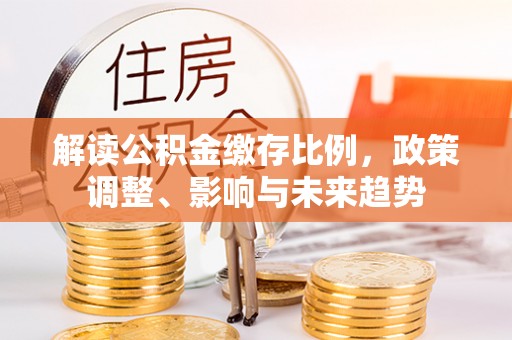 靖西解读公积金缴存比例，政策调整、影响与未来趋势