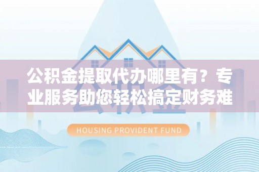 靖西公积金提取代办哪里有？专业服务助您轻松搞定财务难题