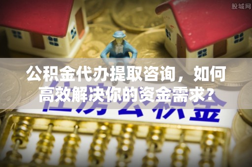 靖西公积金代办提取咨询，如何高效解决你的资金需求？