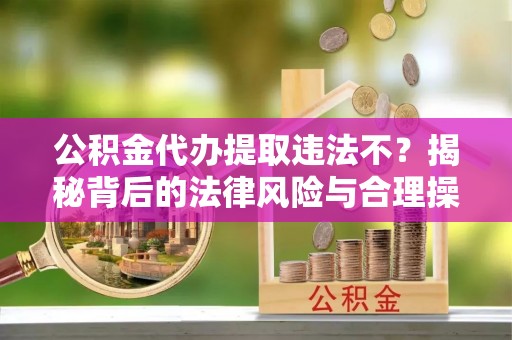 靖西公积金代办提取违法不？揭秘背后的法律风险与合理操作