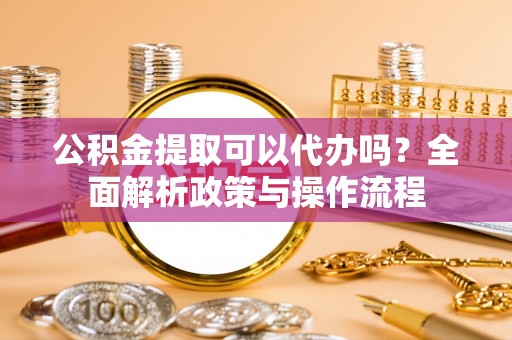 靖西公积金提取可以代办吗？全面解析政策与操作流程