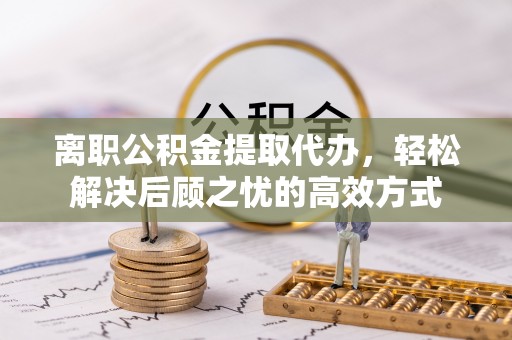 靖西离职公积金提取代办，轻松解决后顾之忧的高效方式