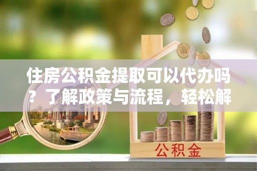 靖西住房公积金提取可以代办吗？了解政策与流程，轻松解决疑惑