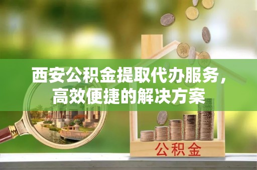 靖西西安公积金提取代办服务，高效便捷的解决方案