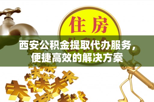 靖西西安公积金提取代办服务，便捷高效的解决方案