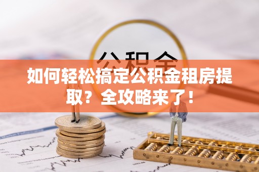 靖西如何轻松搞定公积金租房提取？全攻略来了！