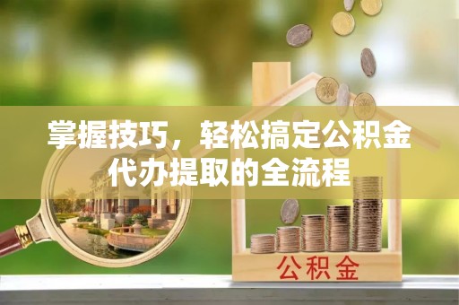 靖西掌握技巧，轻松搞定公积金代办提取的全流程
