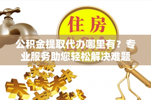 靖西公积金提取代办哪里有？专业服务助您轻松解决难题