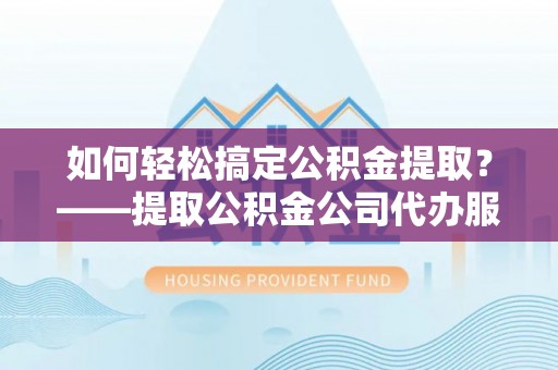 靖西如何轻松搞定公积金提取？——提取公积金公司代办服务全解析